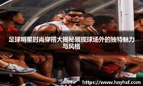 足球明星时尚穿搭大揭秘展现球场外的独特魅力与风格