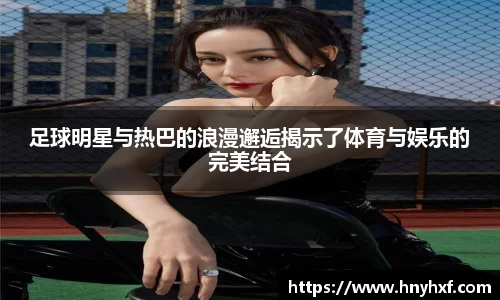 足球明星与热巴的浪漫邂逅揭示了体育与娱乐的完美结合